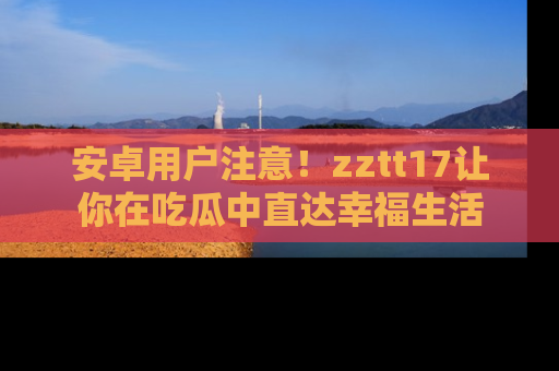 安卓用户注意！zztt17让你在吃瓜中直达幸福生活