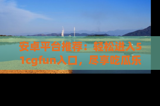 安卓平台推荐：轻松进入51cgfun入口，尽享吃瓜乐趣