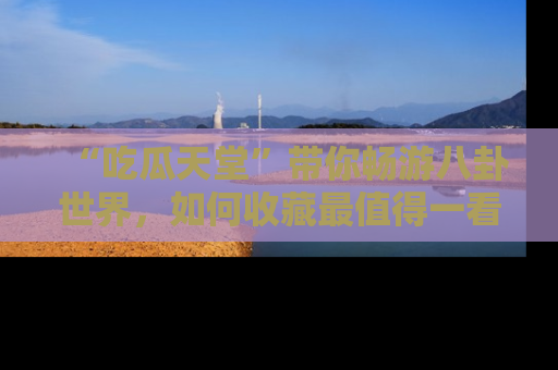 “吃瓜天堂”带你畅游八卦世界,如何收藏最值得一看的趣闻?