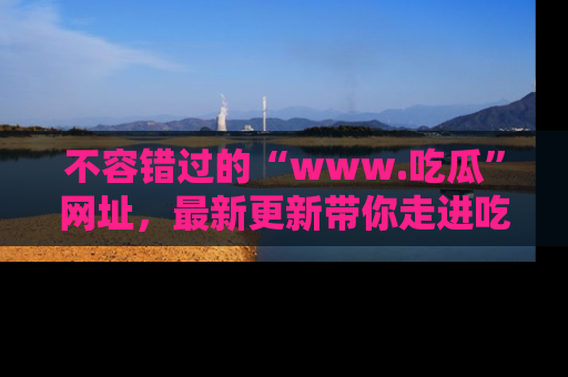 不容错过的“www.吃瓜”网址，最新更新带你走进吃瓜新时尚