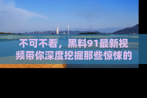 不可不看，黑料91最新视频带你深度挖掘那些惊悚的黑料内幕！