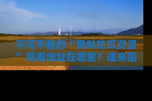 不可不看的“黑料吃瓜资源”观看地址在哪里？速来围观吧！