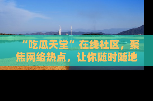 “吃瓜天堂”在线社区,聚焦网络热点,让你随时随地吃瓜不停