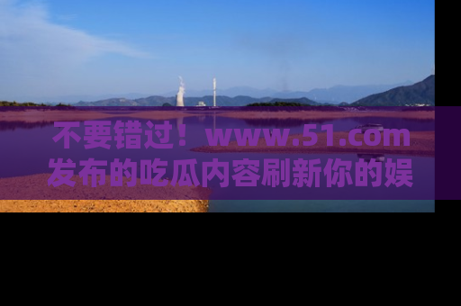 不要错过！www.51.com发布的吃瓜内容刷新你的娱乐认知