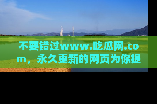 不要错过www.吃瓜网.com，永久更新的网页为你提供吃瓜盛宴！