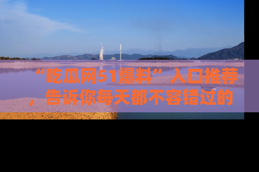 “吃瓜网51爆料”入口推荐,告诉你每天都不容错过的娱乐八卦!