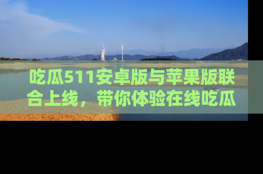 吃瓜511安卓版与苹果版联合上线，带你体验在线吃瓜新天地