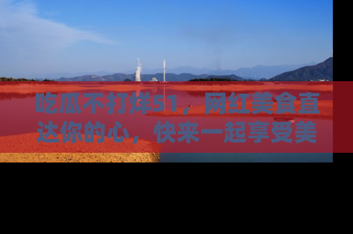 吃瓜不打烊51，网红美食直达你的心，快来一起享受美好时光！