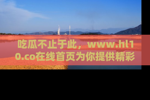 吃瓜不止于此，www.hl10.co在线首页为你提供精彩内幕
