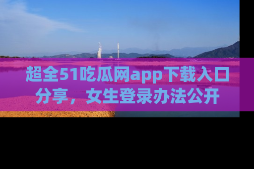 超全51吃瓜网app下载入口分享，女生登录办法公开