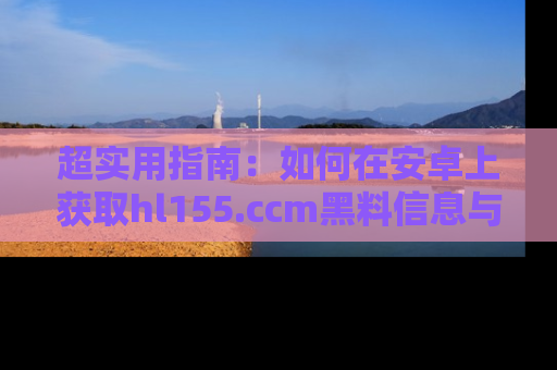 超实用指南：如何在安卓上获取hl155.ccm黑料信息与技巧