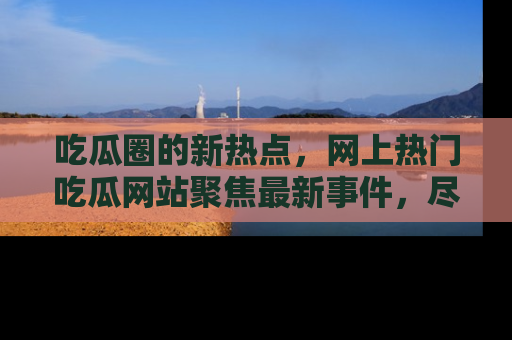 吃瓜圈的新热点，网上热门吃瓜网站聚焦最新事件，尽在吃瓜网站！