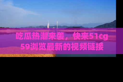 吃瓜热潮来袭，快来51cg59浏览最新的视频链接