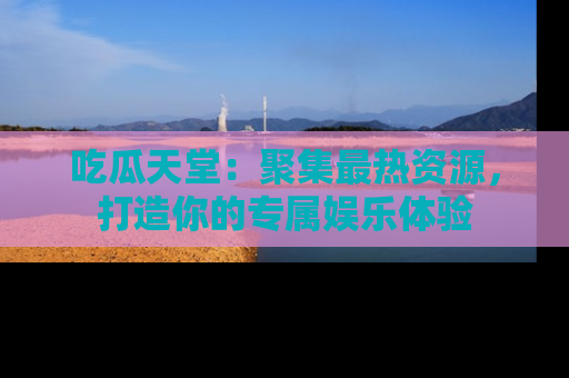 吃瓜天堂：聚集最热资源，打造你的专属娱乐体验