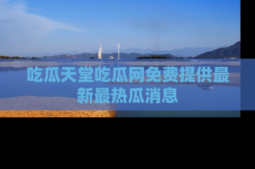 吃瓜天堂吃瓜网免费提供最新最热瓜消息