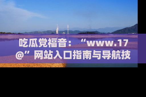 吃瓜党福音：“www.17@”网站入口指南与导航技巧全解析