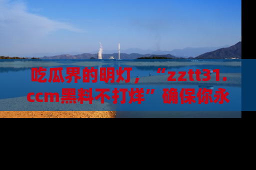吃瓜界的明灯，“zztt31.ccm黑料不打烊”确保你永不迷路！