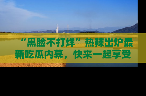 “黑脸不打烊”热辣出炉最新吃瓜内幕,快来一起享受这份乐趣吧!