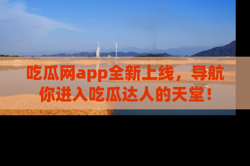 吃瓜网app全新上线，导航你进入吃瓜达人的天堂！