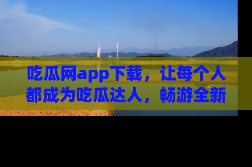 吃瓜网app下载，让每个人都成为吃瓜达人，畅游全新网页！