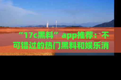 “17c黑料”app推荐：不可错过的热门黑料和娱乐消息