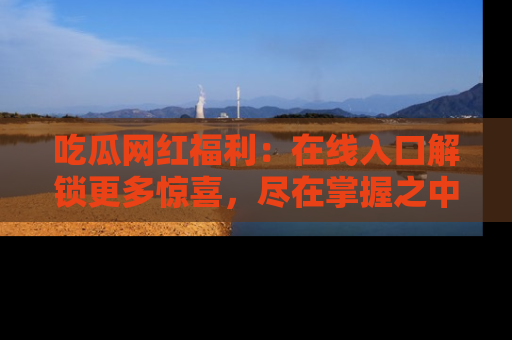 吃瓜网红福利：在线入口解锁更多惊喜，尽在掌握之中