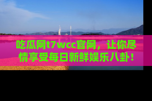 吃瓜网t7wcc官网，让你尽情享受每日新鲜娱乐八卦！