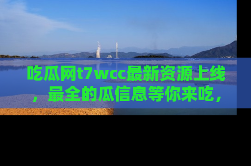 吃瓜网t7wcc最新资源上线，最全的瓜信息等你来吃，快来围观！