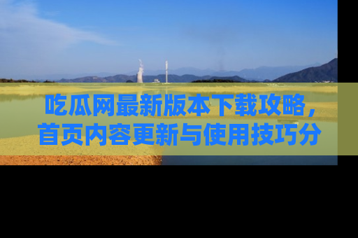吃瓜网最新版本下载攻略，首页内容更新与使用技巧分享