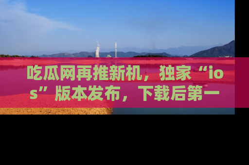 吃瓜网再推新机，独家“ios”版本发布，下载后第一时间获取热点吃瓜信息！