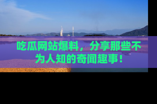 吃瓜网站爆料，分享那些不为人知的奇闻趣事！