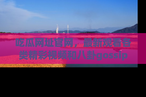 吃瓜网址官网，最新观看各类精彩视频和八卦gossip