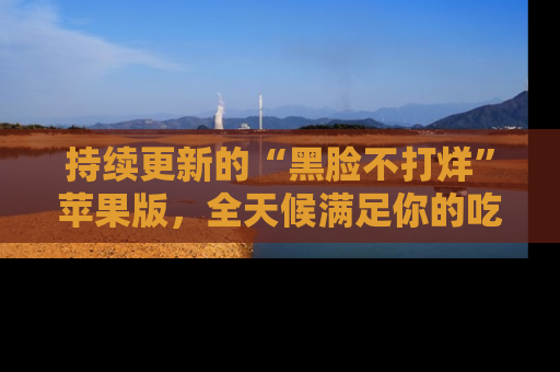持续更新的“黑脸不打烊”苹果版，全天候满足你的吃瓜需求！