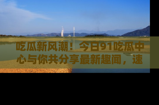 吃瓜新风潮！今日91吃瓜中心与你共分享最新趣闻，速来点击入口看看吧！
