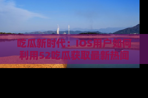 吃瓜新时代：IOS用户如何利用52吃瓜获取最新热闻