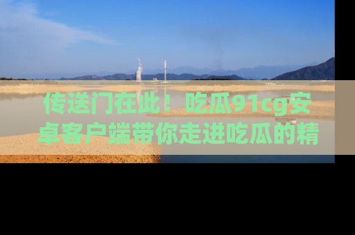 传送门在此！吃瓜91cg安卓客户端带你走进吃瓜的精彩世界