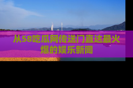 从58吃瓜网传送门直达最火爆的娱乐新闻