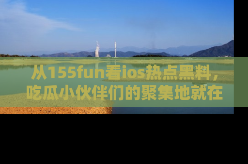 从155fun看ios热点黑料，吃瓜小伙伴们的聚集地就在这里！