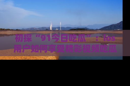 初探“91今日吃瓜”：ios用户如何享受精彩视频吃瓜时光