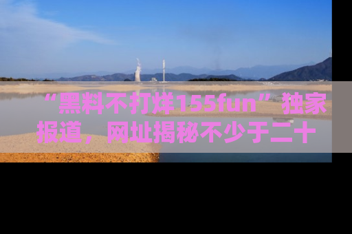 “黑料不打烊155fun”独家报道,网址揭秘不少于二十条惊人黑料新闻!