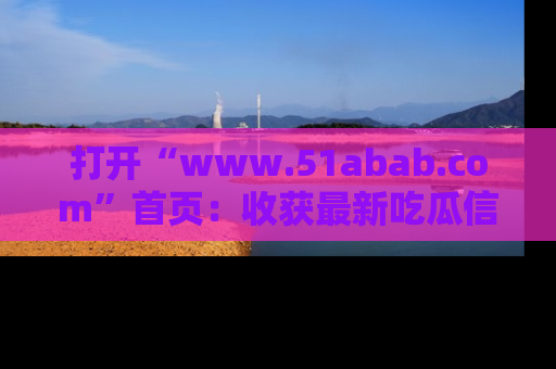 打开“www.51abab.com”首页：收获最新吃瓜信息，成为圈内明星动态达人！