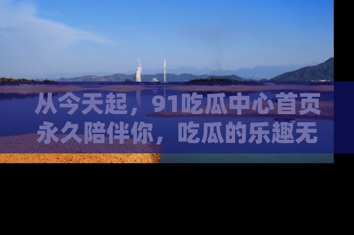 从今天起，91吃瓜中心首页永久陪伴你，吃瓜的乐趣无穷无尽！