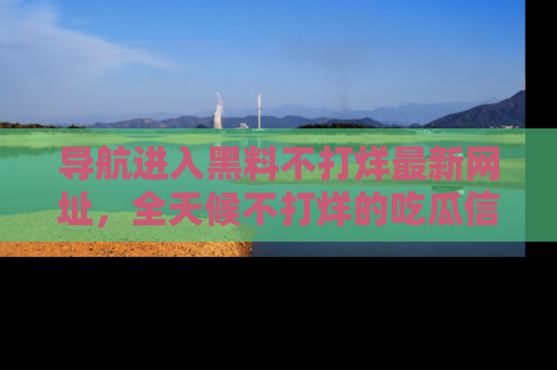 导航进入黑料不打烊最新网址，全天候不打烊的吃瓜信息为你奉上！