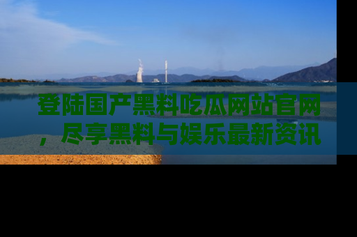 登陆国产黑料吃瓜网站官网，尽享黑料与娱乐最新资讯