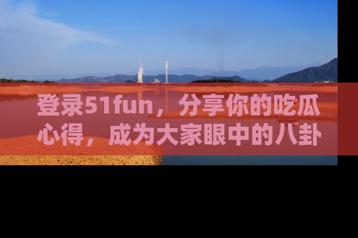 登录51fun，分享你的吃瓜心得，成为大家眼中的八卦专家！
