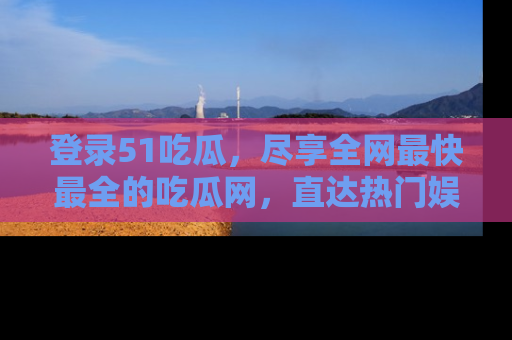 登录51吃瓜，尽享全网最快最全的吃瓜网，直达热门娱乐新闻！