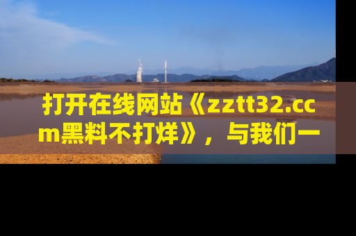 打开在线网站《zztt32.ccm黑料不打烊》，与我们一起揭露那些鲜为人知的黑料与明星秘密！