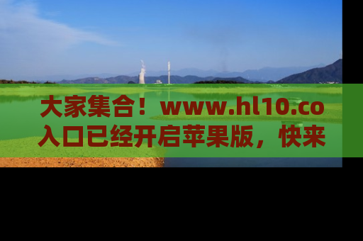 大家集合！www.hl10.co入口已经开启苹果版，快来一起享受吃瓜吧！
