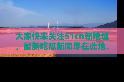 大家快来关注51cn新地址，最新吃瓜新闻尽在此地，绝对不容错过哦！