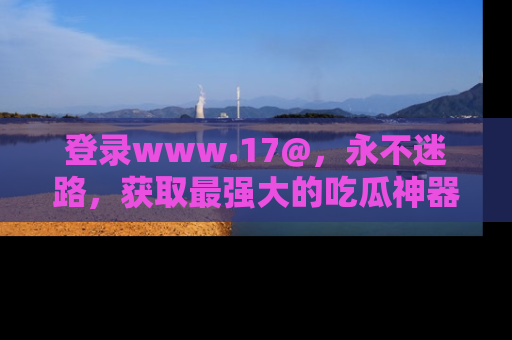 登录www.17@，永不迷路，获取最强大的吃瓜神器，解锁娱乐新动态。